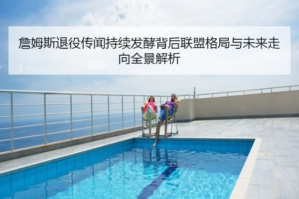詹姆斯退役传闻持续发酵背后联盟格局与未来走向全景解析