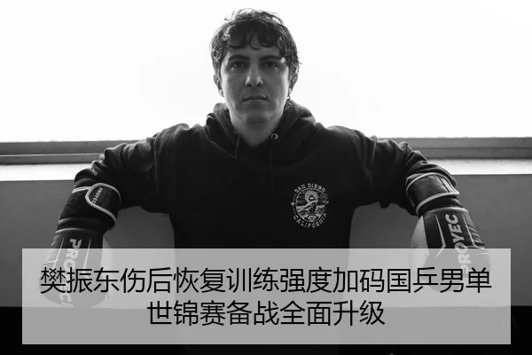 樊振东伤后恢复训练强度加码国乒男单世锦赛备战全面升级