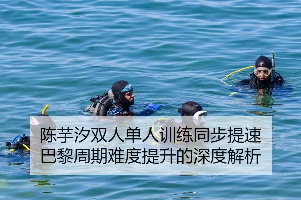 陈芋汐双人单人训练同步提速 巴黎周期难度提升的深度解析